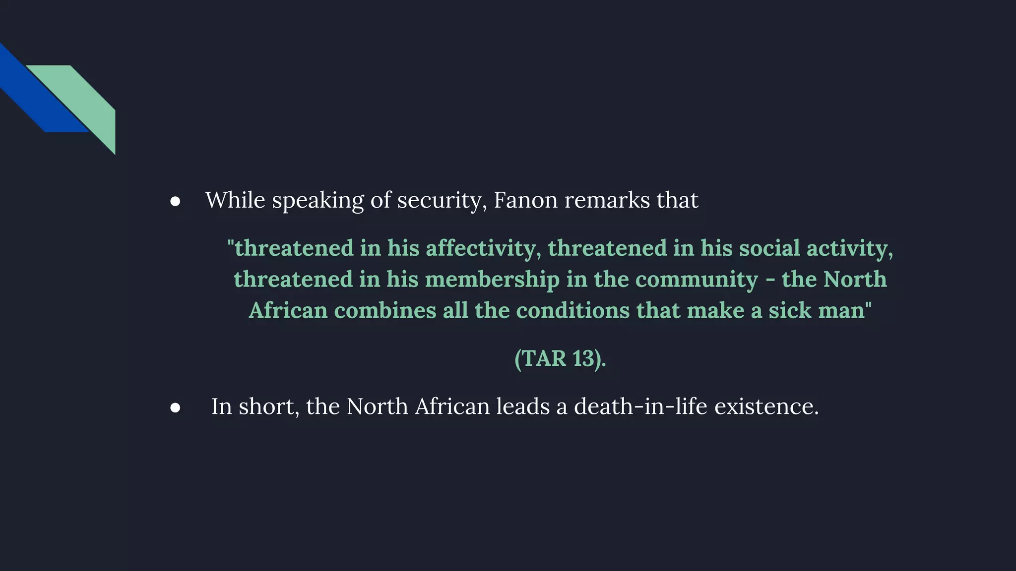 ● While speaking of security, Fanon remarks that
"threatened in his affectivity, threatened in his social activity,
threatened in his membership in the community - the North
African combines all the conditions that make a sick man"
(TAR 13).
● In short, the North African leads a death-in-life existence.
 