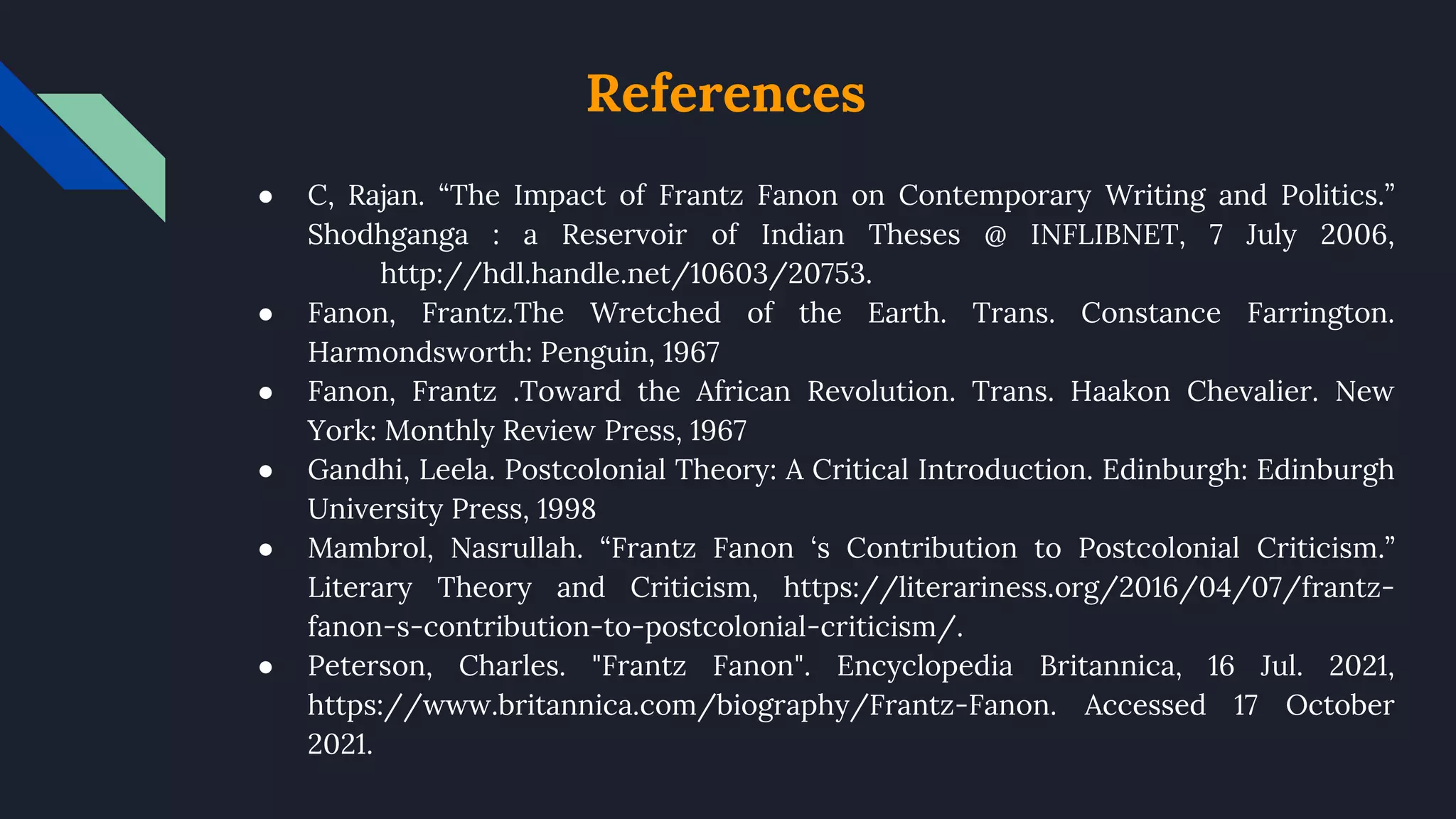 References
● C, Rajan. “The Impact of Frantz Fanon on Contemporary Writing and Politics.”
Shodhganga : a Reservoir of Indian Theses @ INFLIBNET, 7 July 2006,
http://hdl.handle.net/10603/20753.
● Fanon, Frantz.The Wretched of the Earth. Trans. Constance Farrington.
Harmondsworth: Penguin, 1967
● Fanon, Frantz .Toward the African Revolution. Trans. Haakon Chevalier. New
York: Monthly Review Press, 1967
● Gandhi, Leela. Postcolonial Theory: A Critical Introduction. Edinburgh: Edinburgh
University Press, 1998
● Mambrol, Nasrullah. “Frantz Fanon ‘s Contribution to Postcolonial Criticism.”
Literary Theory and Criticism, https://literariness.org/2016/04/07/frantz-
fanon-s-contribution-to-postcolonial-criticism/.
● Peterson, Charles. "Frantz Fanon". Encyclopedia Britannica, 16 Jul. 2021,
https://www.britannica.com/biography/Frantz-Fanon. Accessed 17 October
2021.
 