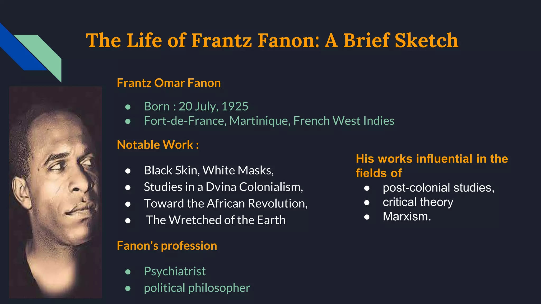 The Life of Frantz Fanon: A Brief Sketch
Frantz Omar Fanon
● Born : 20 July, 1925
● Fort-de-France, Martinique, French West Indies
Notable Work :
● Black Skin, White Masks,
● Studies in a Dvina Colonialism,
● Toward the African Revolution,
● The Wretched of the Earth
Fanon's profession
● Psychiatrist
● political philosopher
His works influential in the
fields of
● post-colonial studies,
● critical theory
● Marxism.
 