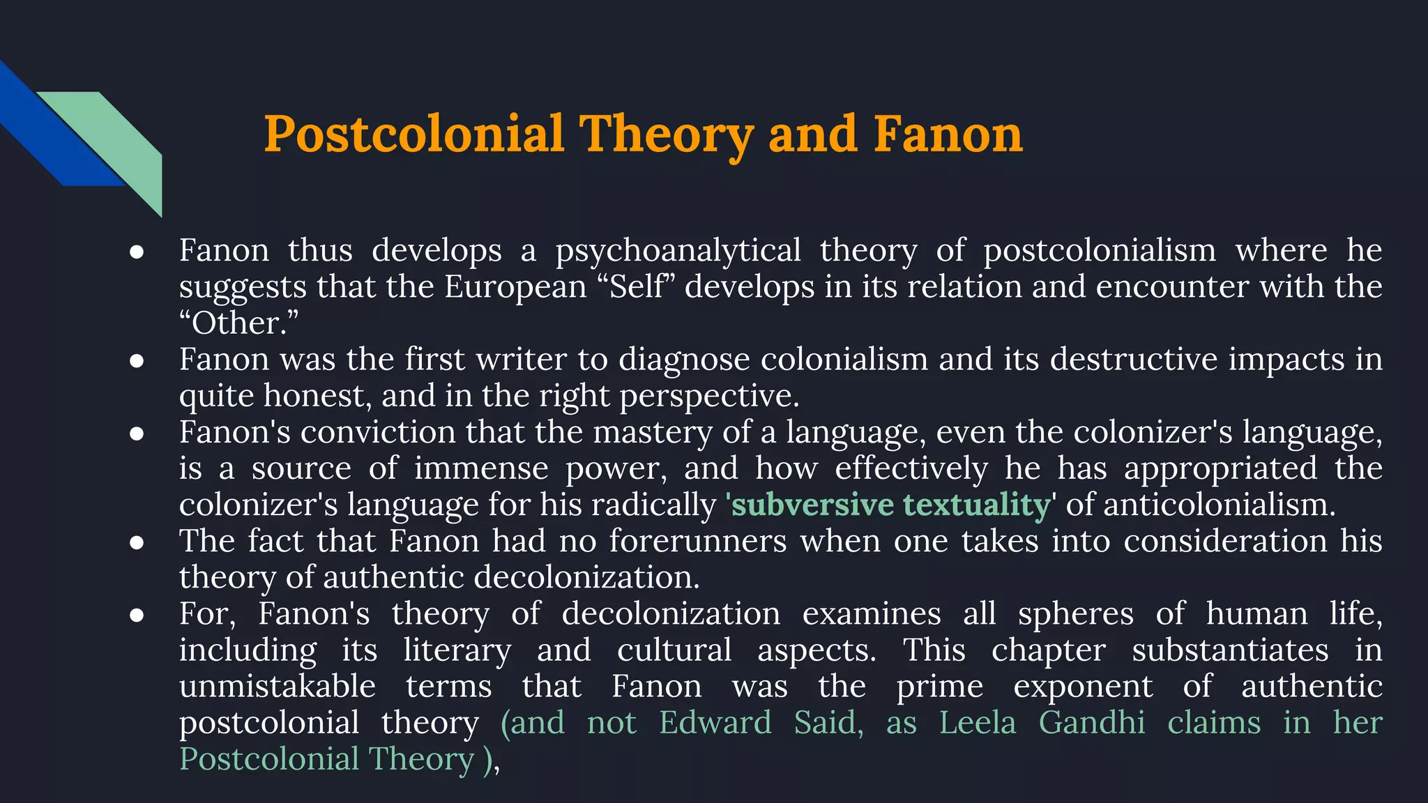 Postcolonial Theory and Fanon
● Fanon thus develops a psychoanalytical theory of postcolonialism where he
suggests that the European “Self” develops in its relation and encounter with the
“Other.”
● Fanon was the first writer to diagnose colonialism and its destructive impacts in
quite honest, and in the right perspective.
● Fanon's conviction that the mastery of a language, even the colonizer's language,
is a source of immense power, and how effectively he has appropriated the
colonizer's language for his radically 'subversive textuality' of anticolonialism.
● The fact that Fanon had no forerunners when one takes into consideration his
theory of authentic decolonization.
● For, Fanon's theory of decolonization examines all spheres of human life,
including its literary and cultural aspects. This chapter substantiates in
unmistakable terms that Fanon was the prime exponent of authentic
postcolonial theory (and not Edward Said, as Leela Gandhi claims in her
Postcolonial Theory ),
 