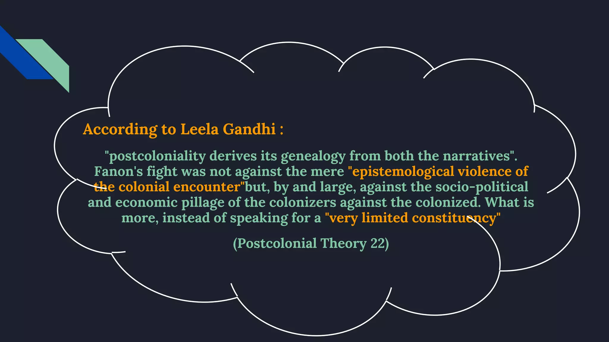 According to Leela Gandhi :
"postcoloniality derives its genealogy from both the narratives".
Fanon's fight was not against the mere "epistemological violence of
the colonial encounter"but, by and large, against the socio-political
and economic pillage of the colonizers against the colonized. What is
more, instead of speaking for a "very limited constituency"
(Postcolonial Theory 22)
 