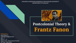 Postcolonial Theory &
Frantz Fanon
Presented by :
Bhatt Riddhi D.
riddhi28bhatt@gmail.com
Sem : 3
Roll no. : 15
Paper name : Post-Colonial Studies
PG Year : 2020-2022
MAHARAJA KRISHNAKUMARSINHJI BHAVNAGAR UNIVERSITY
DEPARTMENT OF ENGLISH
 