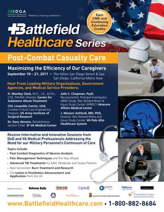 Presents a training conference:                         Earn
                                                                        CME and
                                                                       Continuing
                                                                       Education
                                                                         Credits




Post-Combat Casualty Care
Maximizing the Efﬁciency of Our Caregivers
September 19 – 21, 2011               •   The Hilton San Diego Resort & Spa
                                          San Diego, California Metro Area
Hear From Leading Military Organizations, Government
Agencies, and Medical Service Providers:
H. Westley Clark, M.D., J.D., M.P.H.,           Julie C. Chapman, PsyD,
CAS, FASAM, Director, Center for                Neuroscientist, Principal Investigator,
Substance Abuse Treatment                       MIND Study, War Related Illness &
                                                Injury Study Center (WRIISC) Veterans
COL Leopoldo Cancio, USA,
                                                Affairs Medical Center
Combat Critical Care Engineering
Program, US Army Institute of                   J. Wesson Ashford, MD, PhD,
Surgical Research                               Director, War Related Illness and
                                                Injury Study Center, VA Palo Alto
Dr. Gary Abrams, Rehabilitation
                                                Healthcare System
Section Chief, SF VA Medical Center


Receive Informative and Innovative Sessions from
DoD and VA Medical Professionals Addressing the
Need for our Military Personnel’s Continuum of Care
Topics Include:
• Post Combat Diagnostics of Neuron-Analysis

•   Pain Management Techniques and the Way Ahead
•   Advanced TBI Treatments for Mild, Moderate and Severe Patients
•   Next Generation Burn Treatment and Research
•   The Latest in Prosthetics Advancement and
    Application from the VA



Media Partners:




www.BattleﬁeldHealthcare.com • 1-800-882-8684
 