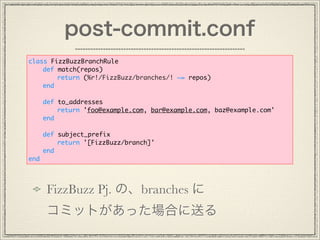 post-commit.conf
FizzBuzz Pj. Ρbranches 
ߥåȤäϤͤ
class FizzBuzzBranchRule
def match(repos)
return (%r!/FizzBuzz/branches/! ~= repos)
end
def to_addresses
return 'foo@example.com, bar@example.com, baz@example.com'
end
def subject_prefix
return '[FizzBuzz/branch]'
end
end
 