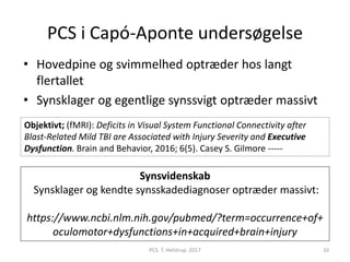 PCS i Capó-Aponte undersøgelse
• Hovedpine og svimmelhed optræder hos langt
flertallet
• Synsklager og egentlige synssvigt optræder massivt
Synsvidenskab
Synsklager og kendte synsskadediagnoser optræder massivt:
https://www.ncbi.nlm.nih.gov/pubmed/?term=occurrence+of+
oculomotor+dysfunctions+in+acquired+brain+injury
PCS. T. Helstrup. 2017 10
Objektivt; (fMRI): Deficits in Visual System Functional Connectivity after
Blast-Related Mild TBI are Associated with Injury Severity and Executive
Dysfunction. Brain and Behavior, 2016; 6(5). Casey S. Gilmore -----
 