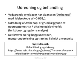 Udredning og behandling
• Vedvarende synsklager har diagnosen ”Asthenopi”
med lidelseskode WHO H53,1
• Udredning af Asthenopi er grundlæggende et
neurooptometrisk / oftalmologisk virkefelt
(funktions- og sygdomsanalyse)
• Det kræver særlig baggrundsviden,
mentorundervisning og træning i klinisk anvendelse
Synsvidenskab
Rehabilitering og virkning:
https://www.ncbi.nlm.nih.gov/pubmed/?term=oculomotor+
rehabilitation+in+mild+traumatic++brain+injury
PCS. T. Helstrup. 2017
11
 
