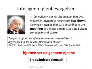 Intelligente øjenbevægelser
PCS. T. Helstrup. 2017
12
Temporal dynamics of eye movements are related to
differences in scene complexity and clutter.
Wu DW1, Anderson NC2, Bischof WF3, Kingstone A1. J Vis. 2014 Aug 11;14(9
--- Collectively, our results suggest that eye
movement dynamics result from top-down
viewing strategies that vary according to the
meaning of a scene and its associated visual
complexity and clutter.
– hjernen ser ud gennem øjnene
Bredbåndsproblematik !
 