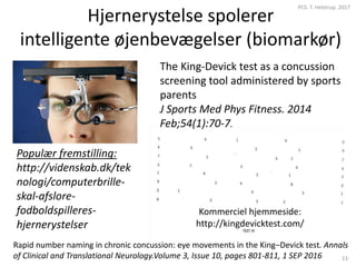 Hjernerystelse spolerer
intelligente øjenbevægelser (biomarkør)
PCS. T. Helstrup. 2017
13
Populær fremstilling:
http://videnskab.dk/tek
nologi/computerbrille-
skal-afslore-
fodboldspilleres-
hjernerystelser
The King-Devick test as a concussion
screening tool administered by sports
parents
J Sports Med Phys Fitness. 2014
Feb;54(1):70-7.
Kommerciel hjemmeside:
http://kingdevicktest.com/
Rapid number naming in chronic concussion: eye movements in the King–Devick test. Annals
of Clinical and Translational Neurology.Volume 3, Issue 10, pages 801-811, 1 SEP 2016
 