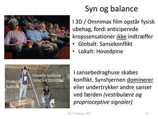 Syn og balance
18PCS. T. Helstrup. 2017
Posturale
lodlinie
Visuelle lodlinie
SANDHEDSVIDNE
I 3D / Omnimax film opstår fysisk
ubehag, fordi anticiperede
kropssensationer ikke indtræffer
• Globalt: Sansekonflikt
• Lokalt: Hovedpine
I sansebedraghuse skabes
konflikt. Synshjernen dominerer
eller undertrykker andre sanser
ved færden (vestibulære og
proprioceptive signaler)
 