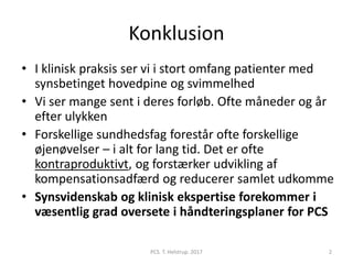 Konklusion
• I klinisk praksis ser vi i stort omfang patienter med
synsbetinget hovedpine og svimmelhed
• Vi ser mange sent i deres forløb. Ofte måneder og år
efter ulykken
• Forskellige sundhedsfag forestår ofte forskellige
øjenøvelser – i alt for lang tid. Det er ofte
kontraproduktivt, og forstærker udvikling af
kompensationsadfærd og reducerer samlet udkomme
• Synsvidenskab og klinisk ekspertise forekommer i
væsentlig grad oversete i håndteringsplaner for PCS
PCS. T. Helstrup. 2017 2
 