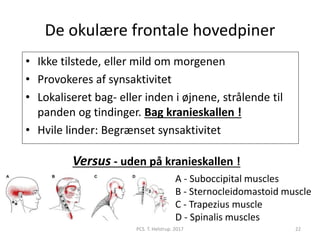 De okulære frontale hovedpiner
• Ikke tilstede, eller mild om morgenen
• Provokeres af synsaktivitet
• Lokaliseret bag- eller inden i øjnene, strålende til
panden og tindinger. Bag kranieskallen !
• Hvile linder: Begrænset synsaktivitet
A - Suboccipital muscles
B - Sternocleidomastoid muscle
C - Trapezius muscle
D - Spinalis muscles
Versus - uden på kranieskallen !
PCS. T. Helstrup. 2017 22
 