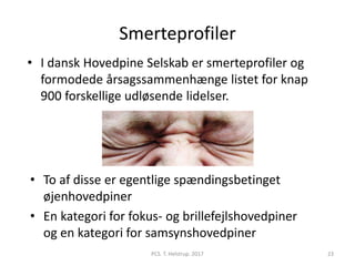 Smerteprofiler
• I dansk Hovedpine Selskab er smerteprofiler og
formodede årsagssammenhænge listet for knap
900 forskellige udløsende lidelser.
• To af disse er egentlige spændingsbetinget
øjenhovedpiner
• En kategori for fokus- og brillefejlshovedpiner
og en kategori for samsynshovedpiner
PCS. T. Helstrup. 2017 23
 