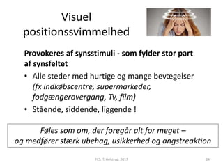 Visuel
positionssvimmelhed
Provokeres af synsstimuli - som fylder stor part
af synsfeltet
• Alle steder med hurtige og mange bevægelser
(fx indkøbscentre, supermarkeder,
fodgængerovergang, Tv, film)
• Stående, siddende, liggende !
Føles som om, der foregår alt for meget –
og medfører stærk ubehag, usikkerhed og angstreaktion
PCS. T. Helstrup. 2017 24
 