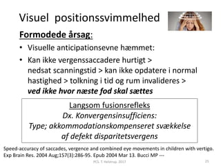 Visuel positionssvimmelhed
Formodede årsag:
• Visuelle anticipationsevne hæmmet:
• Kan ikke vergenssaccadere hurtigt >
nedsat scanningstid > kan ikke opdatere i normal
hastighed > tolkning i tid og rum invalideres >
ved ikke hvor næste fod skal sættes
Langsom fusionsrefleks
Dx. Konvergensinsufficiens:
Type; akkommodationskompenseret svækkelse
af defekt disparitetsvergens
PCS. T. Helstrup. 2017 25
Speed-accuracy of saccades, vergence and combined eye movements in children with vertigo.
Exp Brain Res. 2004 Aug;157(3):286-95. Epub 2004 Mar 13. Bucci MP ---
 