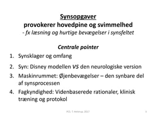 Synsopgaver
provokerer hovedpine og svimmelhed
- fx læsning og hurtige bevægelser i synsfeltet
Centrale pointer
1. Synsklager og omfang
2. Syn: Disney modellen vs den neurologiske version
3. Maskinrummet: Øjenbevægelser – den synbare del
af synsprocessen
4. Fagkyndighed: Videnbaserede rationaler, klinisk
træning og protokol
PCS. T. Helstrup. 2017 3
 