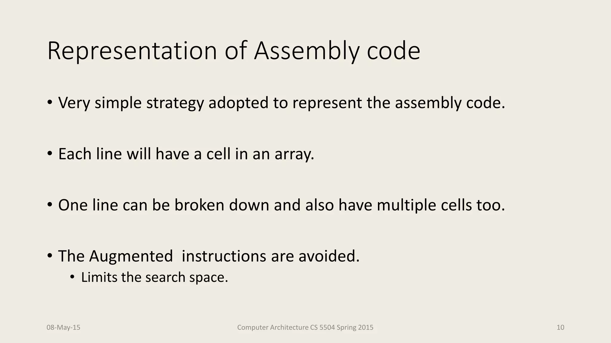 Representation of Assembly code
• Very simple strategy adopted to represent the assembly code.
• Each line will have a cell in an array.
• One line can be broken down and also have multiple cells too.
• The Augmented instructions are avoided.
• Limits the search space.
08-May-15 Computer Architecture CS 5504 Spring 2015 10
 