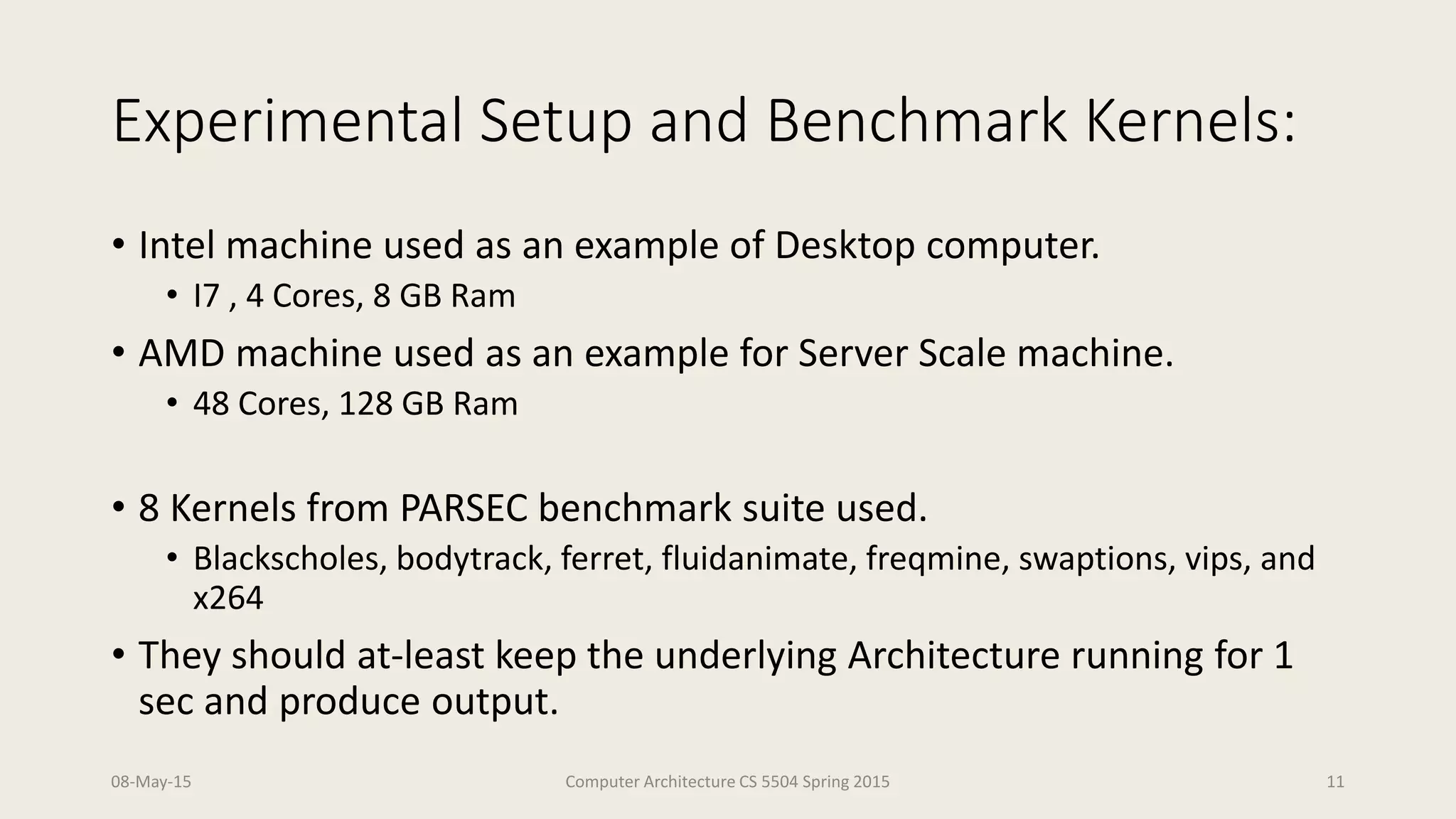 Experimental Setup and Benchmark Kernels:
• Intel machine used as an example of Desktop computer.
• I7 , 4 Cores, 8 GB Ram
• AMD machine used as an example for Server Scale machine.
• 48 Cores, 128 GB Ram
• 8 Kernels from PARSEC benchmark suite used.
• Blackscholes, bodytrack, ferret, fluidanimate, freqmine, swaptions, vips, and
x264
• They should at-least keep the underlying Architecture running for 1
sec and produce output.
08-May-15 Computer Architecture CS 5504 Spring 2015 11
 