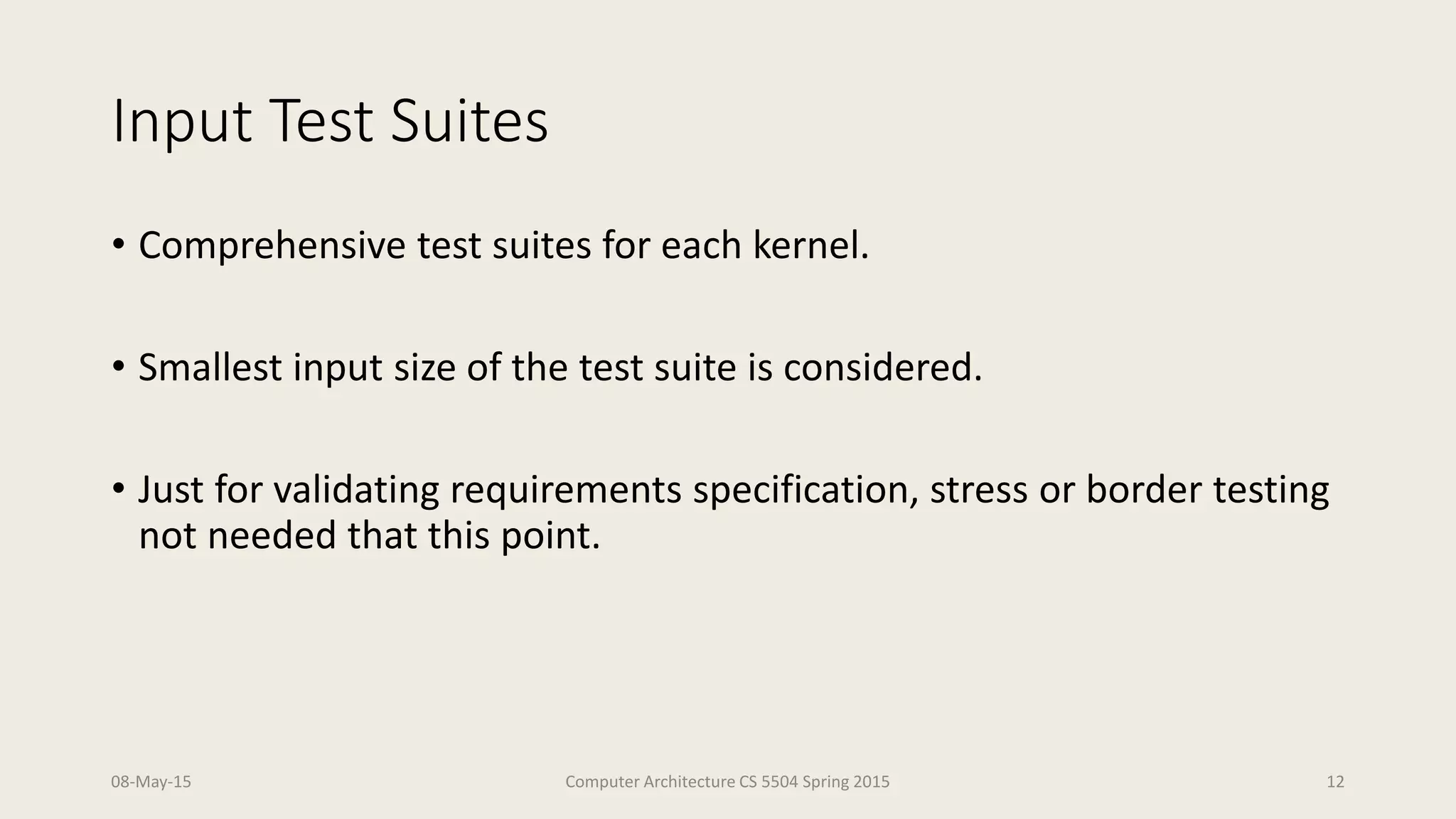 Input Test Suites
• Comprehensive test suites for each kernel.
• Smallest input size of the test suite is considered.
• Just for validating requirements specification, stress or border testing
not needed that this point.
08-May-15 Computer Architecture CS 5504 Spring 2015 12
 