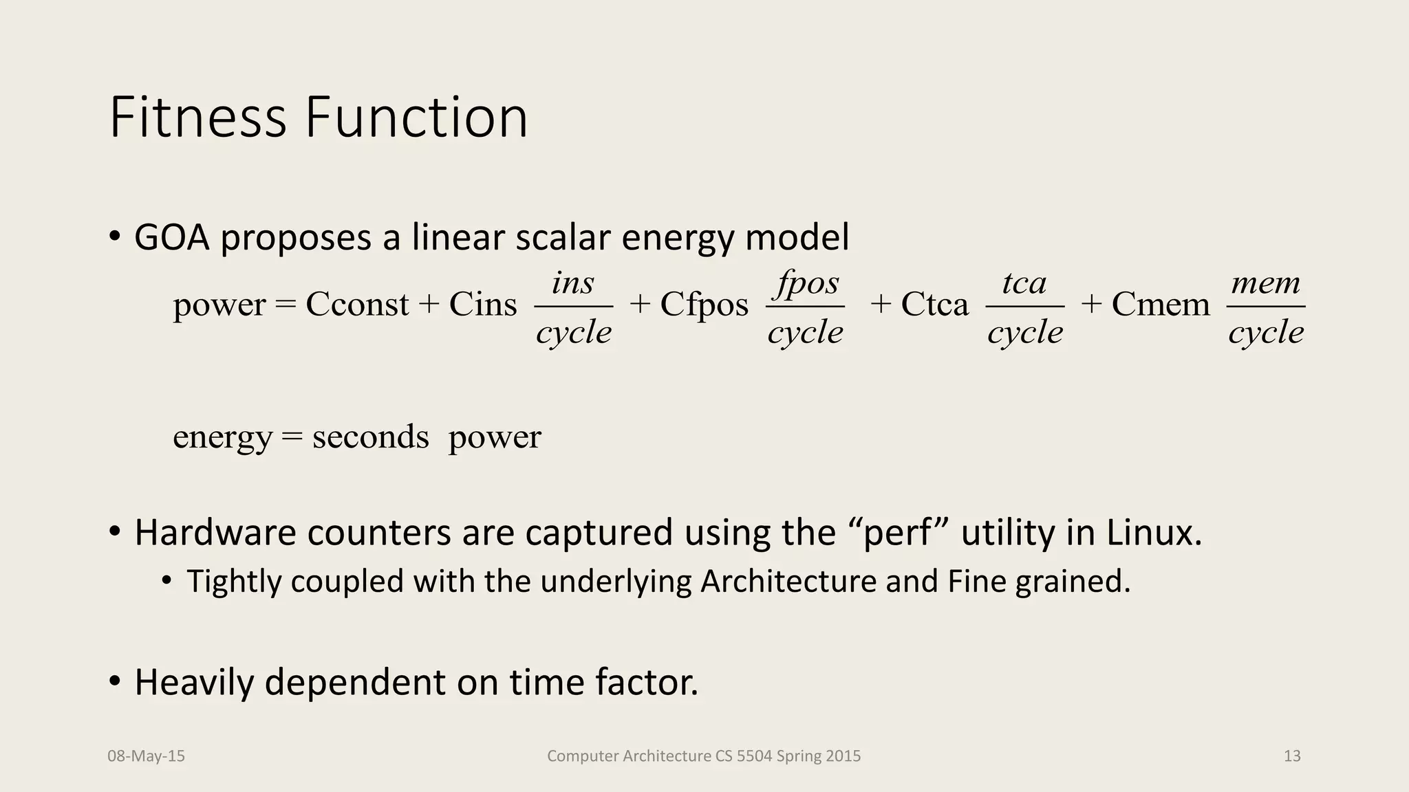 Fitness Function
• GOA proposes a linear scalar energy model
• Hardware counters are captured using the “perf” utility in Linux.
• Tightly coupled with the underlying Architecture and Fine grained.
• Heavily dependent on time factor.
08-May-15 Computer Architecture CS 5504 Spring 2015 13
power = Cconst + Cins + Cfpos + Ctca + Cmem
energy = seconds power
ins fpos tca mem
cycle cycle cycle cycle
 