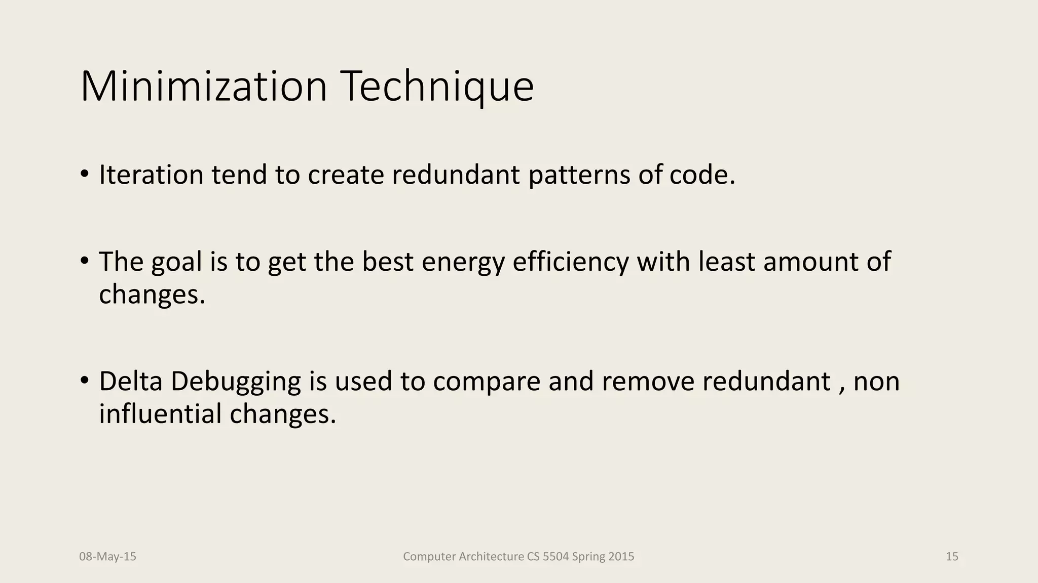 Minimization Technique
• Iteration tend to create redundant patterns of code.
• The goal is to get the best energy efficiency with least amount of
changes.
• Delta Debugging is used to compare and remove redundant , non
influential changes.
08-May-15 Computer Architecture CS 5504 Spring 2015 15
 