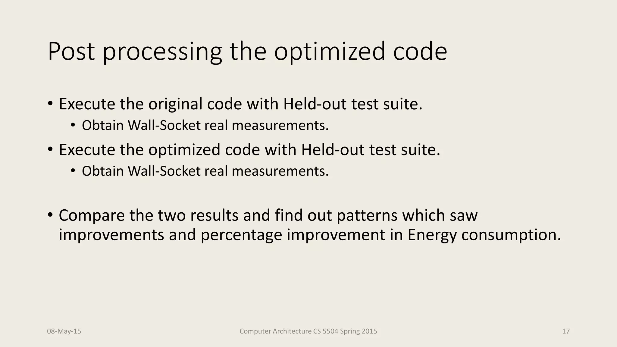 Post processing the optimized code
• Execute the original code with Held-out test suite.
• Obtain Wall-Socket real measurements.
• Execute the optimized code with Held-out test suite.
• Obtain Wall-Socket real measurements.
• Compare the two results and find out patterns which saw
improvements and percentage improvement in Energy consumption.
08-May-15 Computer Architecture CS 5504 Spring 2015 17
 