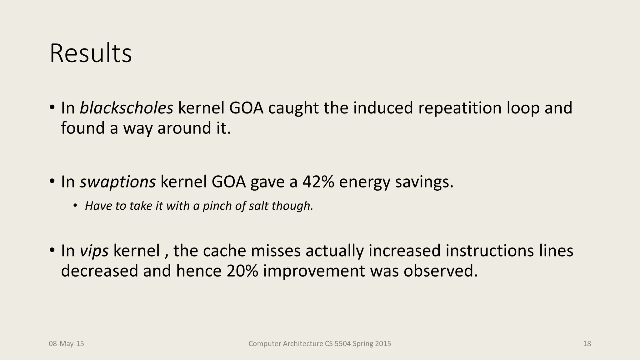 Results
• In blackscholes kernel GOA caught the induced repeatition loop and
found a way around it.
• In swaptions kernel GOA gave a 42% energy savings.
• Have to take it with a pinch of salt though.
• In vips kernel , the cache misses actually increased instructions lines
decreased and hence 20% improvement was observed.
08-May-15 Computer Architecture CS 5504 Spring 2015 18
 