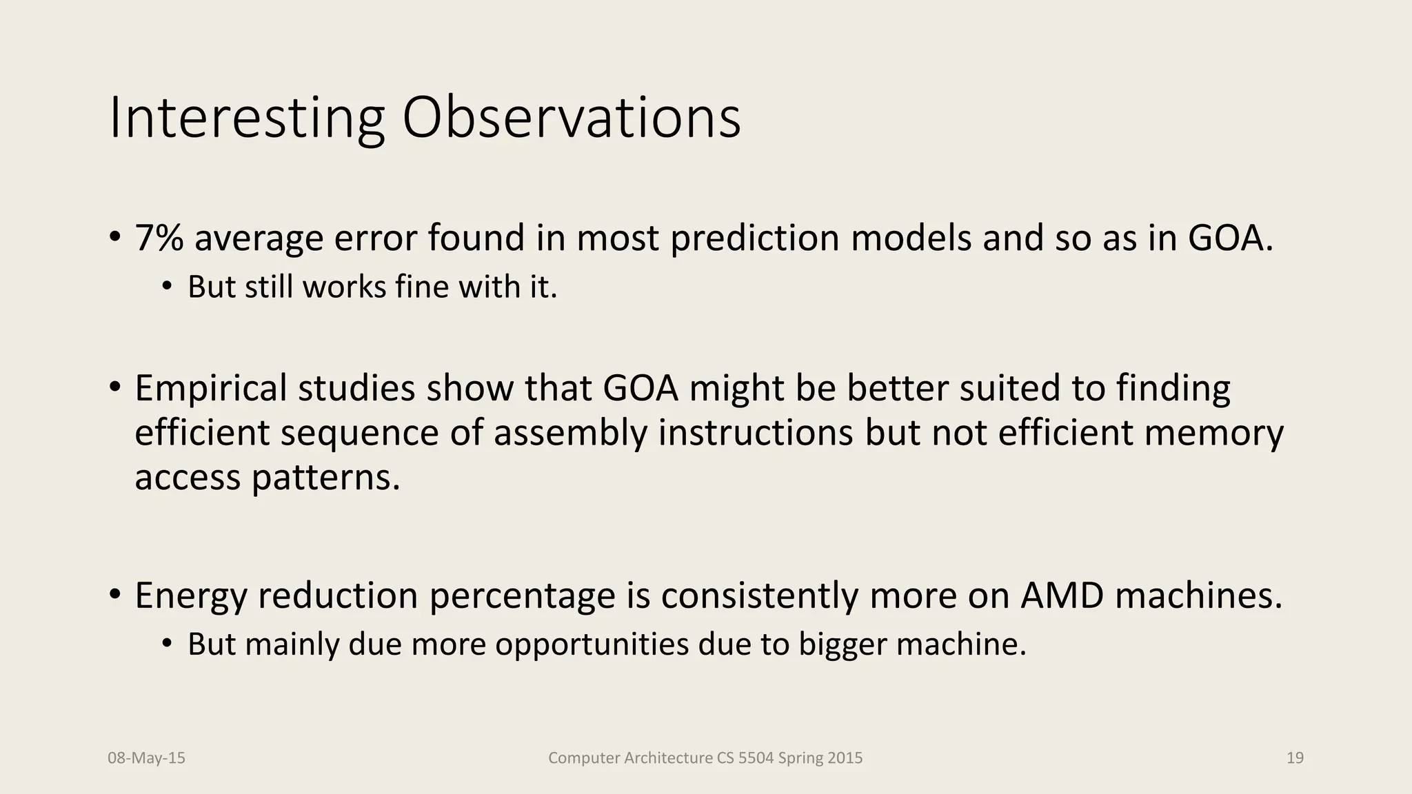 Interesting Observations
• 7% average error found in most prediction models and so as in GOA.
• But still works fine with it.
• Empirical studies show that GOA might be better suited to finding
efficient sequence of assembly instructions but not efficient memory
access patterns.
• Energy reduction percentage is consistently more on AMD machines.
• But mainly due more opportunities due to bigger machine.
08-May-15 Computer Architecture CS 5504 Spring 2015 19
 