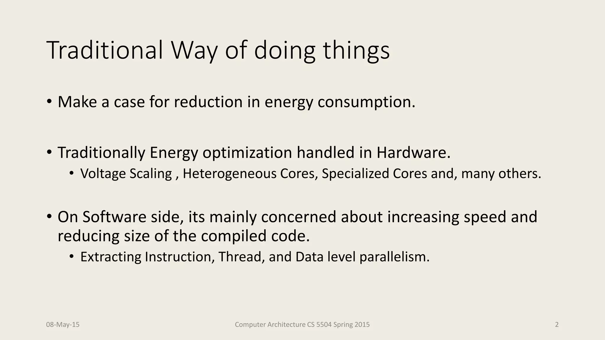 Traditional Way of doing things
• Make a case for reduction in energy consumption.
• Traditionally Energy optimization handled in Hardware.
• Voltage Scaling , Heterogeneous Cores, Specialized Cores and, many others.
• On Software side, its mainly concerned about increasing speed and
reducing size of the compiled code.
• Extracting Instruction, Thread, and Data level parallelism.
08-May-15 Computer Architecture CS 5504 Spring 2015 2
 