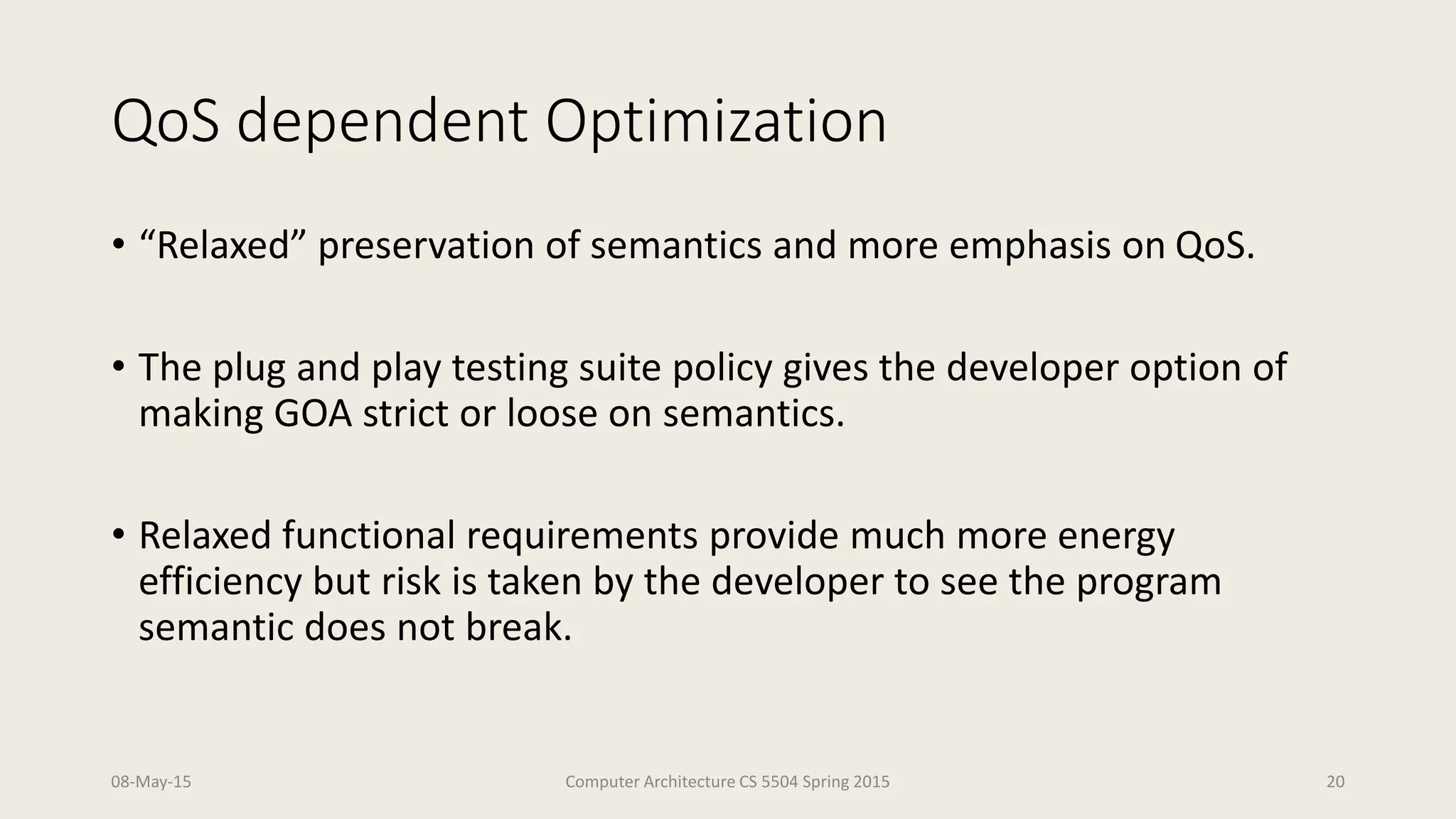 QoS dependent Optimization
• “Relaxed” preservation of semantics and more emphasis on QoS.
• The plug and play testing suite policy gives the developer option of
making GOA strict or loose on semantics.
• Relaxed functional requirements provide much more energy
efficiency but risk is taken by the developer to see the program
semantic does not break.
08-May-15 Computer Architecture CS 5504 Spring 2015 20
 