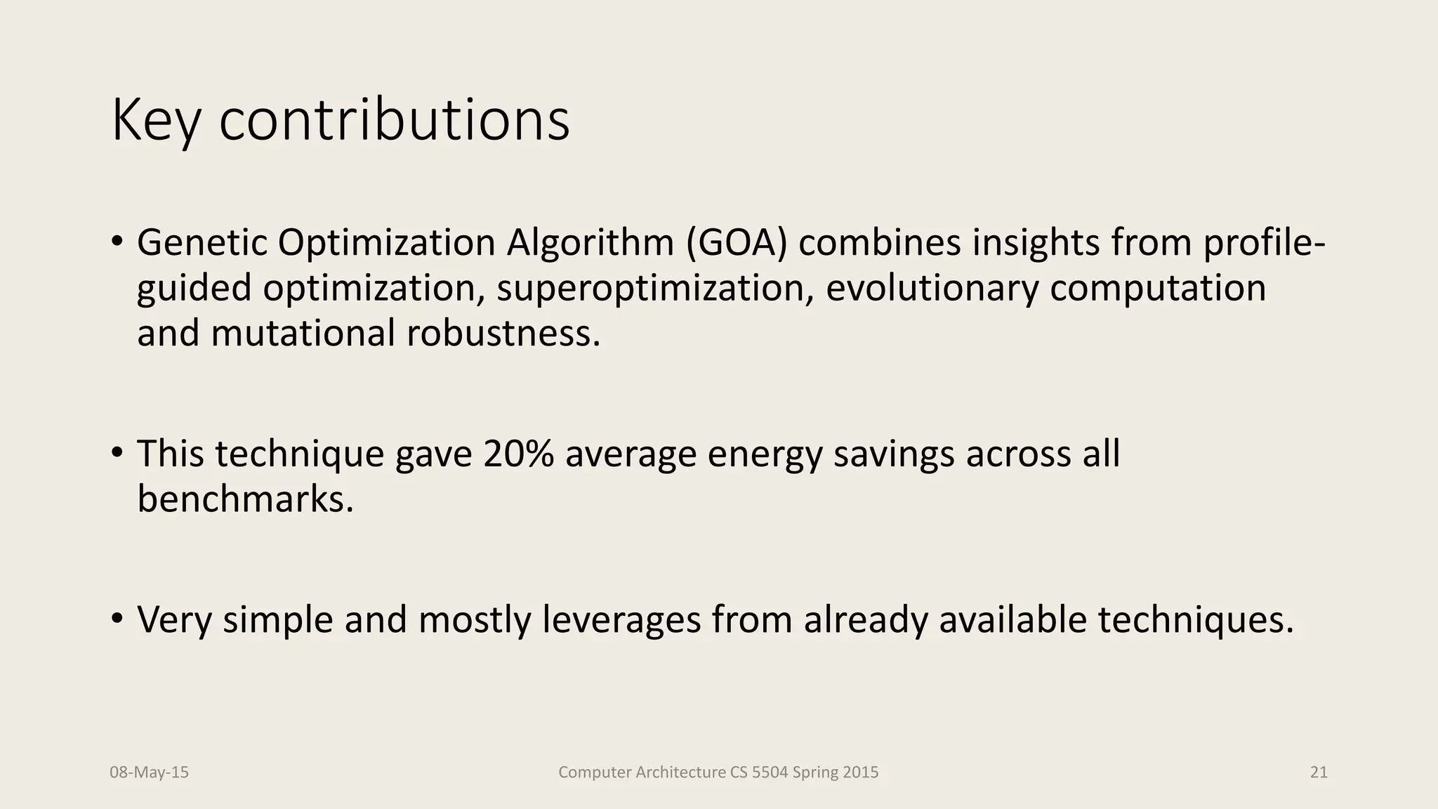 Key contributions
• Genetic Optimization Algorithm (GOA) combines insights from profile-
guided optimization, superoptimization, evolutionary computation
and mutational robustness.
• This technique gave 20% average energy savings across all
benchmarks.
• Very simple and mostly leverages from already available techniques.
08-May-15 Computer Architecture CS 5504 Spring 2015 21
 