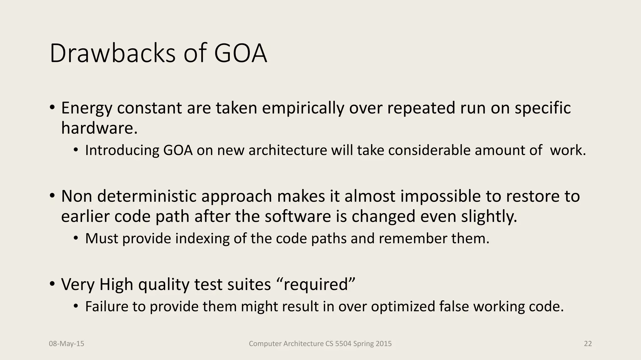 Drawbacks of GOA
• Energy constant are taken empirically over repeated run on specific
hardware.
• Introducing GOA on new architecture will take considerable amount of work.
• Non deterministic approach makes it almost impossible to restore to
earlier code path after the software is changed even slightly.
• Must provide indexing of the code paths and remember them.
• Very High quality test suites “required”
• Failure to provide them might result in over optimized false working code.
08-May-15 Computer Architecture CS 5504 Spring 2015 22
 