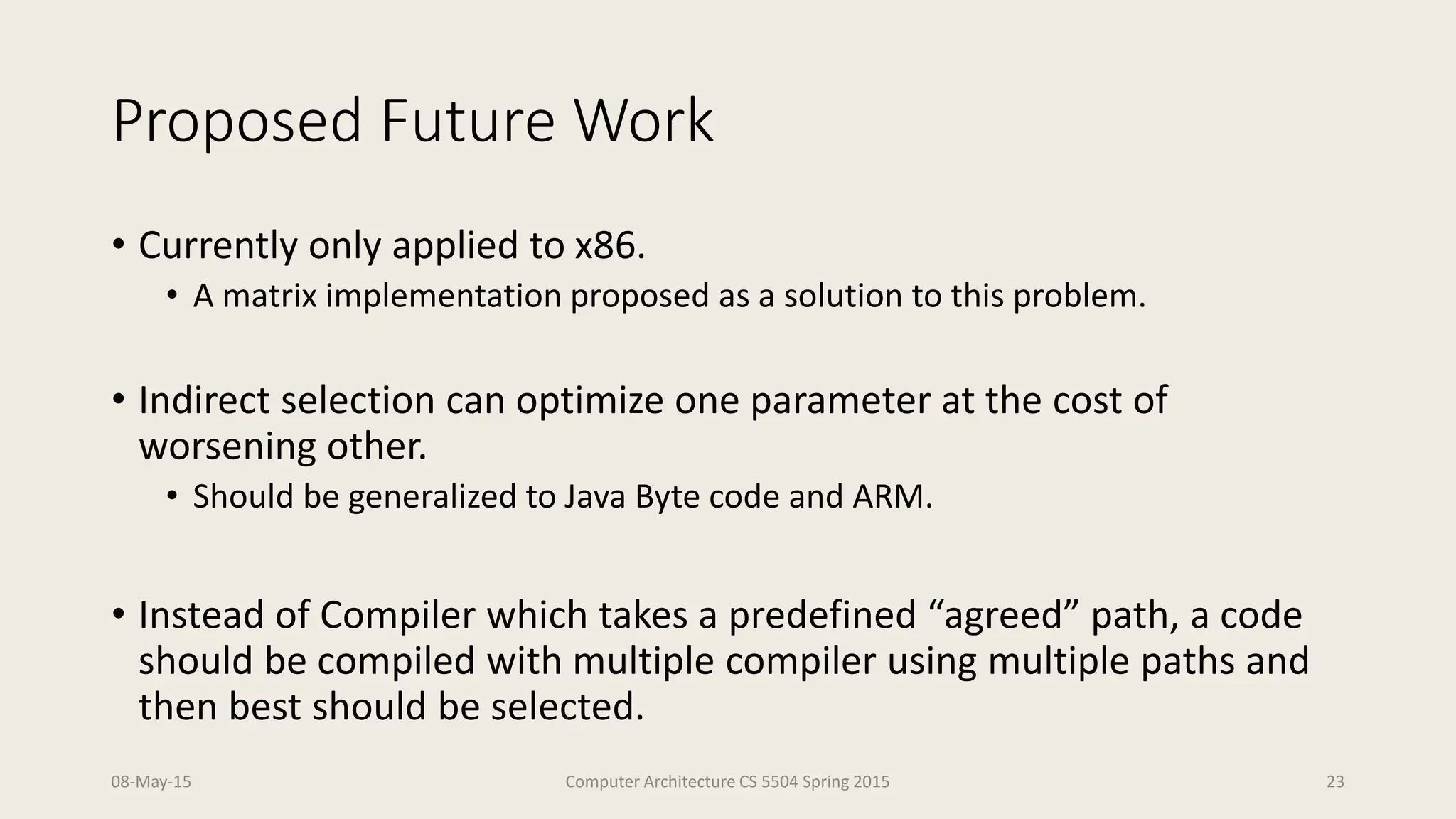 Proposed Future Work
• Currently only applied to x86.
• A matrix implementation proposed as a solution to this problem.
• Indirect selection can optimize one parameter at the cost of
worsening other.
• Should be generalized to Java Byte code and ARM.
• Instead of Compiler which takes a predefined “agreed” path, a code
should be compiled with multiple compiler using multiple paths and
then best should be selected.
08-May-15 Computer Architecture CS 5504 Spring 2015 23
 