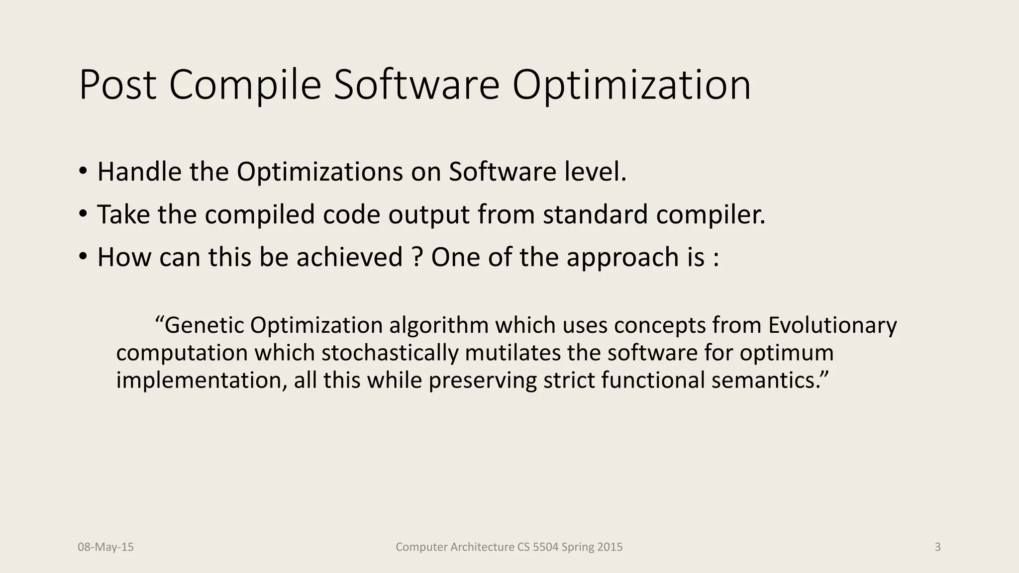 Post Compile Software Optimization
• Handle the Optimizations on Software level.
• Take the compiled code output from standard compiler.
• How can this be achieved ? One of the approach is :
“Genetic Optimization algorithm which uses concepts from Evolutionary
computation which stochastically mutilates the software for optimum
implementation, all this while preserving strict functional semantics.”
08-May-15 Computer Architecture CS 5504 Spring 2015 3
 