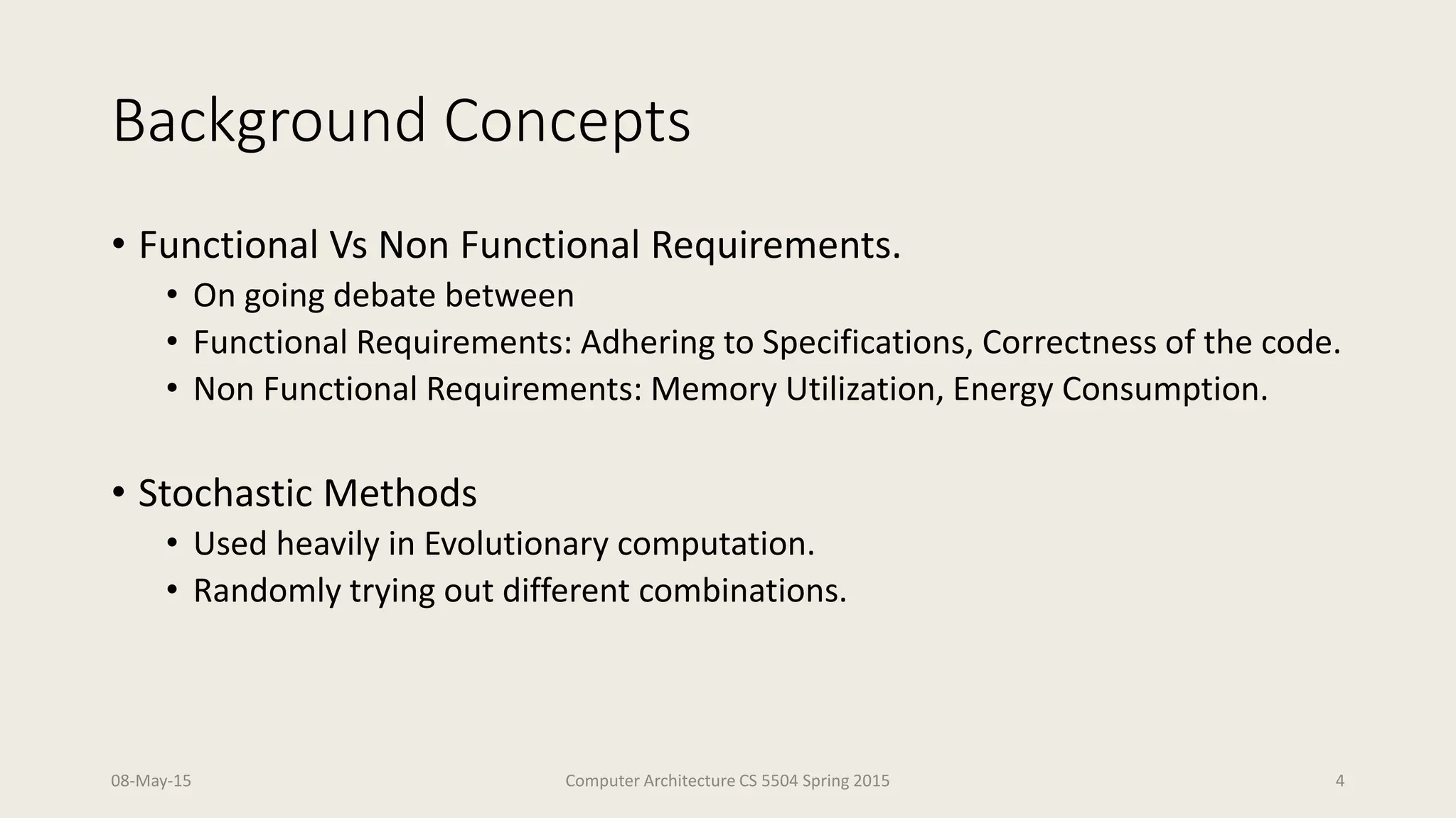 Background Concepts
• Functional Vs Non Functional Requirements.
• On going debate between
• Functional Requirements: Adhering to Specifications, Correctness of the code.
• Non Functional Requirements: Memory Utilization, Energy Consumption.
• Stochastic Methods
• Used heavily in Evolutionary computation.
• Randomly trying out different combinations.
08-May-15 Computer Architecture CS 5504 Spring 2015 4
 