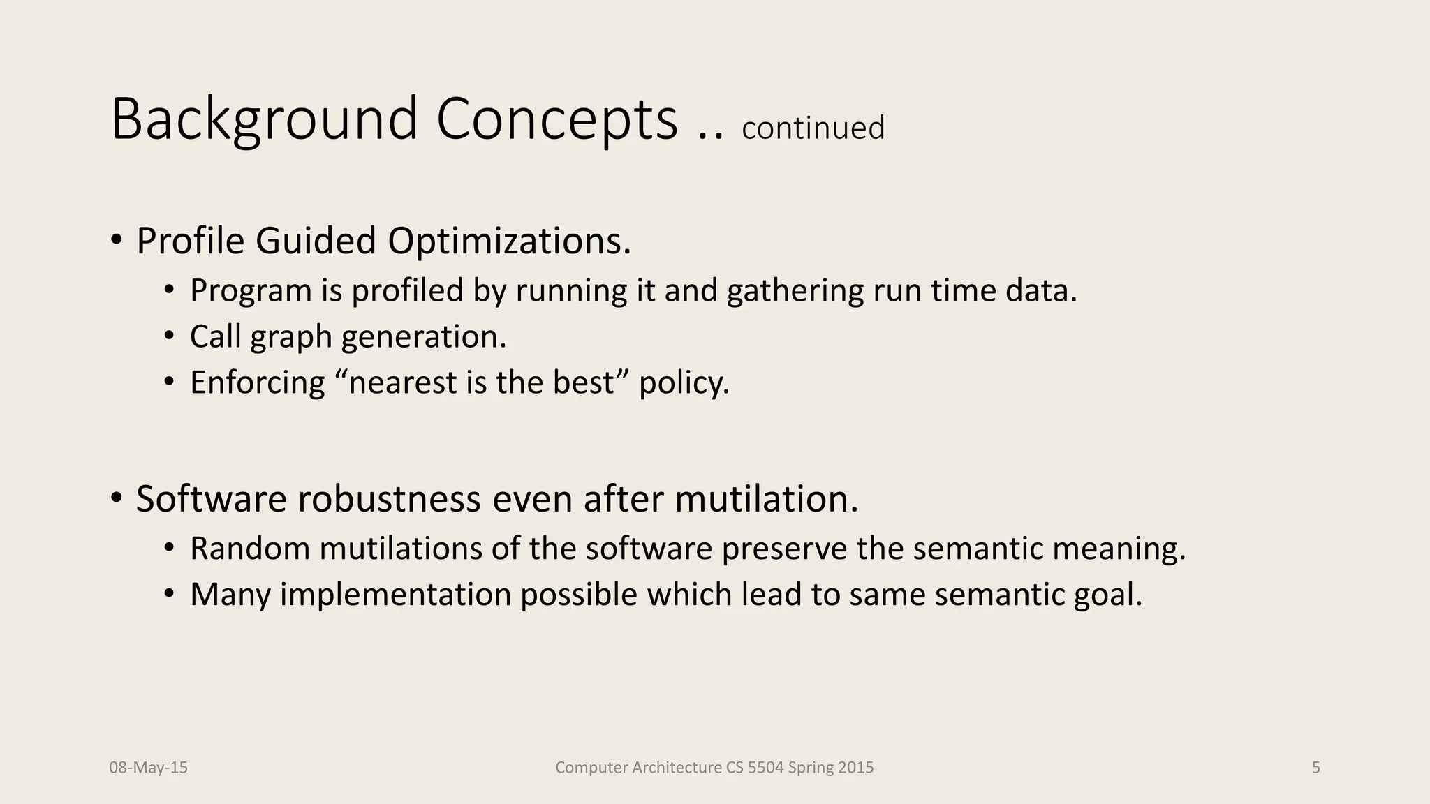 Background Concepts .. continued
• Profile Guided Optimizations.
• Program is profiled by running it and gathering run time data.
• Call graph generation.
• Enforcing “nearest is the best” policy.
• Software robustness even after mutilation.
• Random mutilations of the software preserve the semantic meaning.
• Many implementation possible which lead to same semantic goal.
08-May-15 Computer Architecture CS 5504 Spring 2015 5
 