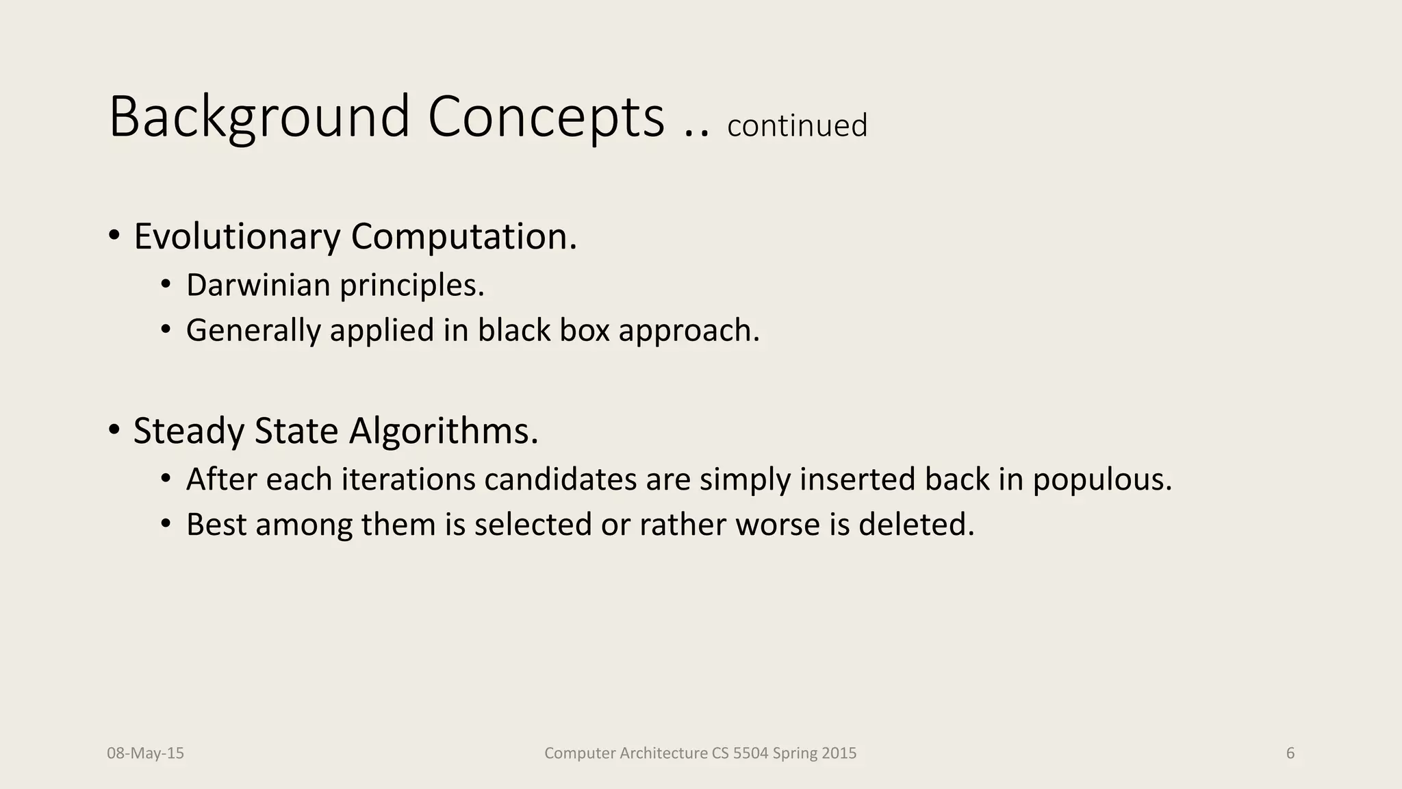 Background Concepts .. continued
• Evolutionary Computation.
• Darwinian principles.
• Generally applied in black box approach.
• Steady State Algorithms.
• After each iterations candidates are simply inserted back in populous.
• Best among them is selected or rather worse is deleted.
08-May-15 Computer Architecture CS 5504 Spring 2015 6
 