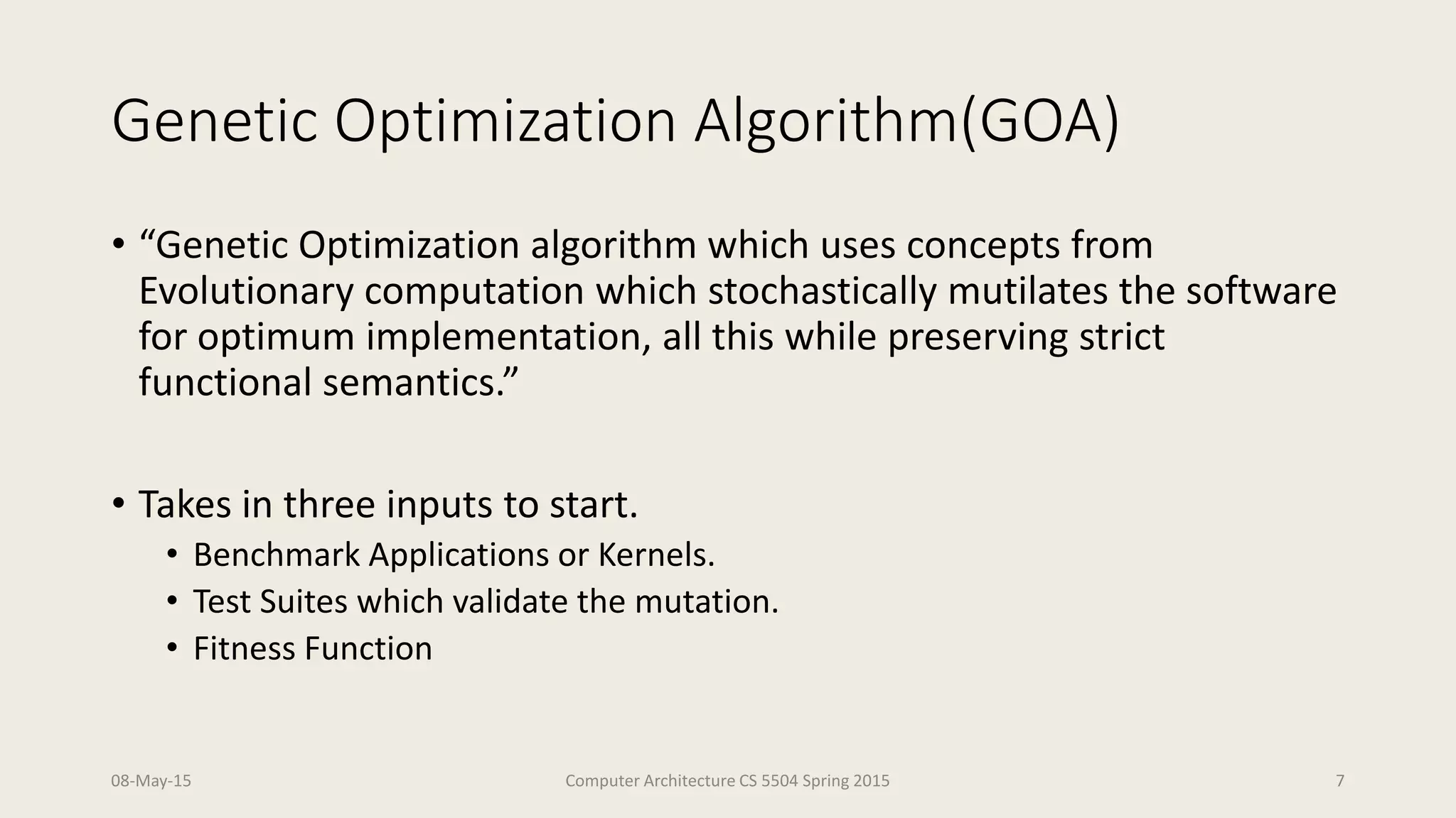 Genetic Optimization Algorithm(GOA)
• “Genetic Optimization algorithm which uses concepts from
Evolutionary computation which stochastically mutilates the software
for optimum implementation, all this while preserving strict
functional semantics.”
• Takes in three inputs to start.
• Benchmark Applications or Kernels.
• Test Suites which validate the mutation.
• Fitness Function
08-May-15 Computer Architecture CS 5504 Spring 2015 7
 