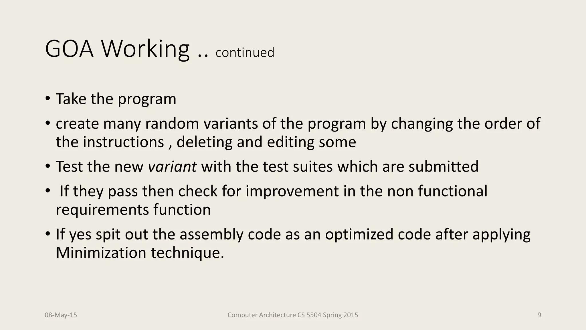 GOA Working .. continued
• Take the program
• create many random variants of the program by changing the order of
the instructions , deleting and editing some
• Test the new variant with the test suites which are submitted
• If they pass then check for improvement in the non functional
requirements function
• If yes spit out the assembly code as an optimized code after applying
Minimization technique.
08-May-15 Computer Architecture CS 5504 Spring 2015 9
 