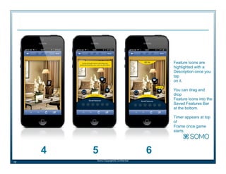Feature Icons are
highlighted with a
Description once you
tap
on it.
You can drag and
drop
Feature Icons into the
Saved Features Bar
at the bottom.
Timer appears at top
of
Frame once game
starts.

4
18

5
Somo Copyright & Confidential

6

 
