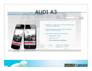 AUDI A3

INNOVATIVE INTERACTIVE MEDIA

§

OBJECTIVE – engage users in the new A3 interior and
convert users to test drive

§

Interactive media ad to allow users to experience
every inch of the A3 interior

§

High levels of engagement and conversion:
§

Engagements: 15,054

§

Test Drives: 1,136

§

7.5% conversion to test drive

116

 