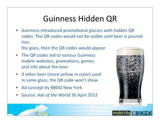 Guinness	
  Hidden	
  QR	
  
• Guinness	
  introduced	
  promoTonal	
  glasses	
  with	
  hidden	
  QR	
  
codes.	
  The	
  QR	
  codes	
  would	
  not	
  be	
  visible	
  unTl	
  beer	
  is	
  poured	
  
into	
  
the	
  glass,	
  then	
  the	
  QR	
  codes	
  would	
  appear
• The	
  QR	
  codes	
  led	
  to	
  various	
  Guinness	
  
mobile	
  websites,	
  promoTons,	
  games	
  
and	
  info	
  about	
  the	
  beer
• If	
  other	
  beer	
  (more	
  yellow	
  in	
  color)	
  used
in	
  same	
  glass,	
  the	
  QR	
  code	
  won't	
  show
• Ad	
  concept	
  by	
  BBDO	
  New	
  York
• Source:	
  Ads	
  of	
  the	
  World	
  30	
  April	
  2012

 