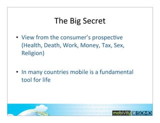 The	
  Big	
  Secret
• View	
  from	
  the	
  consumer’s	
  prospec;ve
(Health,	
  Death,	
  Work,	
  Money,	
  Tax,	
  Sex,	
  
Religion)
• In	
  many	
  countries	
  mobile	
  is	
  a	
  fundamental	
  
tool	
  for	
  life

143

 