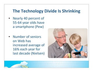 The	
  Technology	
  Divide	
  Is	
  Shrinking
• Nearly	
  40	
  percent	
  of	
  
55-­‐64	
  year	
  olds	
  have	
  
a	
  smartphone	
  (Pew)
• Number	
  of	
  seniors	
  
on	
  Web	
  has	
  
increased	
  average	
  of	
  
16%	
  each	
  year	
  for	
  
last	
  decade	
  (Nielsen)

 