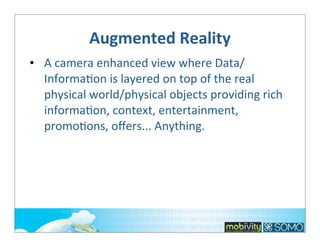 Augmented	
  Reality
• A	
  camera	
  enhanced	
  view	
  where	
  Data/
Informa;on	
  is	
  layered	
  on	
  top	
  of	
  the	
  real	
  
physical	
  world/physical	
  objects	
  providing	
  rich	
  
informa;on,	
  context,	
  entertainment,	
  
promo;ons,	
  oﬀers...	
  Anything.

 