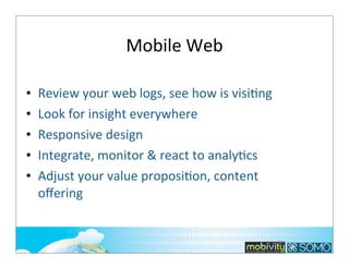 Mobile	
  Web
•
•
•
•
•

Review	
  your	
  web	
  logs,	
  see	
  how	
  is	
  visi;ng
Look	
  for	
  insight	
  everywhere	
  
Responsive	
  design
Integrate,	
  monitor	
  &	
  react	
  to	
  analy;cs	
  
Adjust	
  your	
  value	
  proposi;on,	
  content	
  
oﬀering

187

 