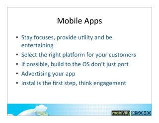 Mobile	
  Apps
• Stay	
  focuses,	
  provide	
  u;lity	
  and	
  be	
  
entertaining	
  
• Select	
  the	
  right	
  pla~orm	
  for	
  your	
  customers
• If	
  possible,	
  build	
  to	
  the	
  OS	
  don’t	
  just	
  port
• Adver;sing	
  your	
  app
• Instal	
  is	
  the	
  ﬁrst	
  step,	
  think	
  engagement

188

 