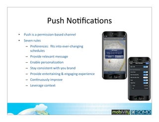 Push	
  NoTﬁcaTons
•

Push	
  is	
  a	
  permission-­‐based	
  channel

•

Seven	
  rules
– Preferences:	
  	
  ﬁts	
  into	
  ever-­‐changing	
  
schedules
– Provide	
  relevant	
  message
– Enable	
  personalizaKon	
  
– Stay	
  consistent	
  with	
  you	
  brand
– Provide	
  entertaining	
  &	
  engaging	
  experience	
  
– ConKnuously	
  improve
– Leverage	
  context

190

 
