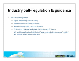 Industry	
  Self-­‐regulaTon	
  &	
  guidance
•

Industry	
  Self-­‐regulaKon
– Digital	
  AdverKsing	
  Alliance	
  (DAA)
– MMA	
  Universal	
  Mobile	
  Ad	
  Package
– MMA	
  Consumer	
  Best	
  PracKces	
  (reKred)
– CTIA	
  Carrier	
  Playbook	
  and	
  MMA	
  Consumer	
  Best	
  PracKces
– NAI	
  Mobile	
  ApplicaKon	
  Code	
  (h*p://www.networkadverKsing.org/mobile/
NAI_Mobile_ApplicaKon_Code.pdf)

199

 