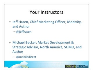 Your	
  Instructors
• Jeﬀ	
  Hasen,	
  Chief	
  Marke;ng	
  Oﬃcer,	
  Mobivity,	
  
and	
  Author
– @je.asen

• Michael	
  Becker,	
  Market	
  Development	
  &	
  
Strategic	
  Advisor,	
  North	
  America,	
  SOMO,	
  and	
  
Author
– @mobiledirect
2

 