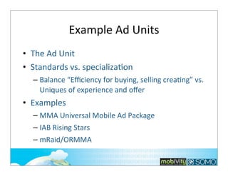 Example	
  Ad	
  Units
• The	
  Ad	
  Unit
• Standards	
  vs.	
  specializa;on
– Balance	
  “Eﬃciency	
  for	
  buying,	
  selling	
  creaTng”	
  vs.	
  
Uniques	
  of	
  experience	
  and	
  oﬀer

• Examples
– MMA	
  Universal	
  Mobile	
  Ad	
  Package
– IAB	
  Rising	
  Stars
– mRaid/ORMMA
202

 